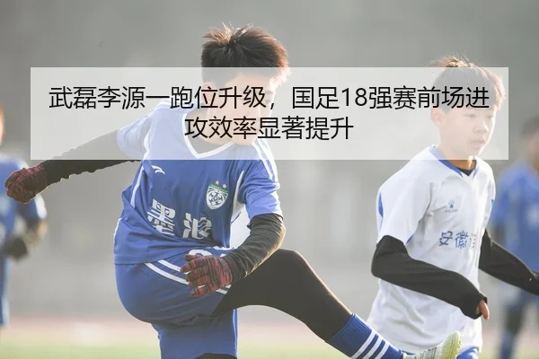 武磊李源一跑位升级，国足18强赛前场进攻效率显著提升