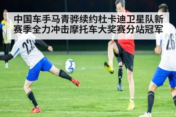 中国车手马青骅续约杜卡迪卫星队新赛季全力冲击摩托车大奖赛分站冠军