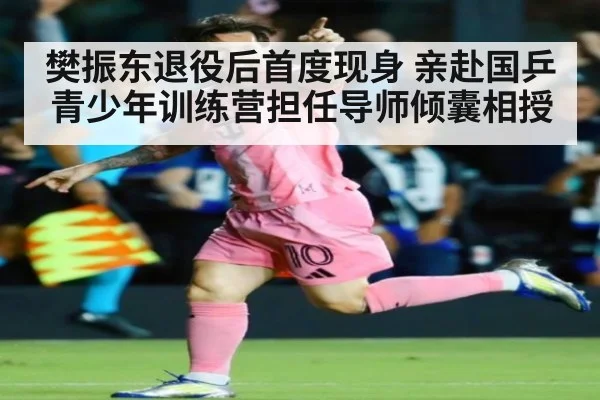樊振东退役后首度现身 亲赴国乒青少年训练营担任导师倾囊相授
